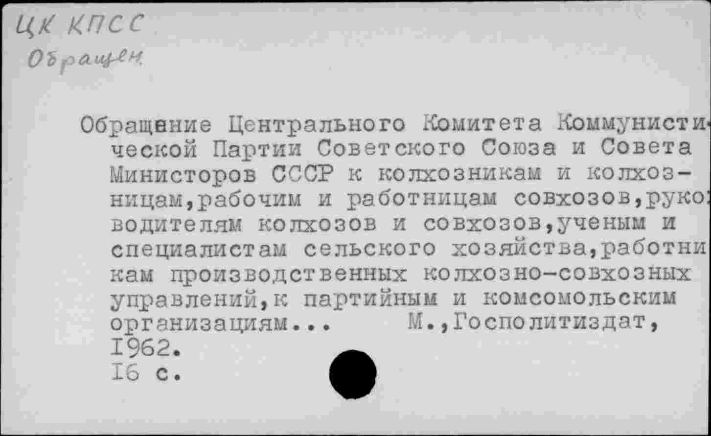 ﻿ЦК КПСС
Обращение Центрального Комитета Коммунисти ческой Партии Советского Союза и Совета Министоров СССР к колхозникам и колхозницам,рабочим и работницам совхозов,руко: водителям колхозов и совхозов,ученым и специалистам сельского хозяйства,работни
кам производственных колхозно-совхозных управлений,к партийным и комсомольским организациям... М.»Госполитиздат,
1962.
16 с.